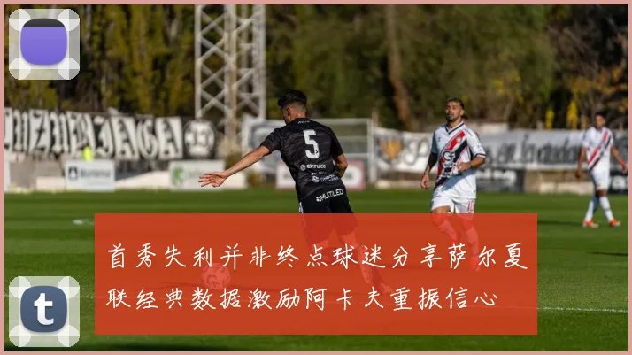 首秀失利并非终点球迷分享萨尔夏联经典数据激励阿卡夫重振信心