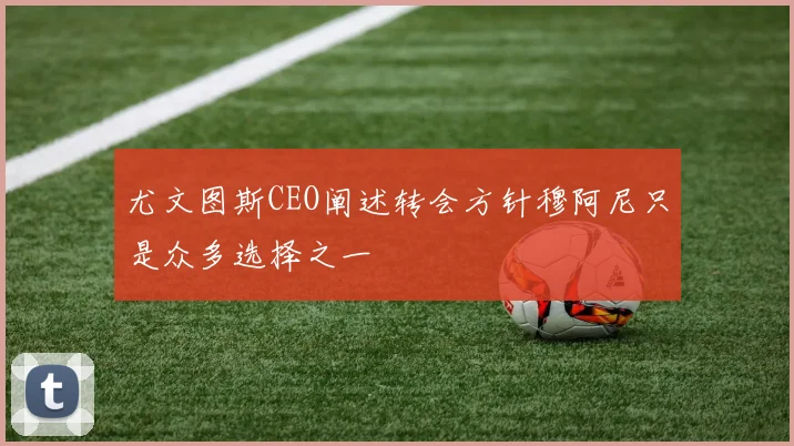 尤文图斯CEO阐述转会方针穆阿尼只是众多选择之一