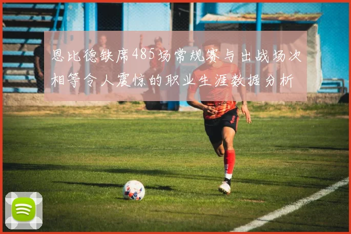 恩比德缺席485场常规赛与出战场次相等令人震惊的职业生涯数据分析