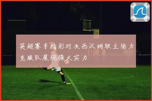 英超赛季精彩对决西汉姆联主场力克狼队展现强大实力
