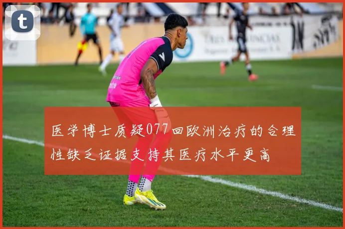 医学博士质疑077回欧洲治疗的合理性缺乏证据支持其医疗水平更高