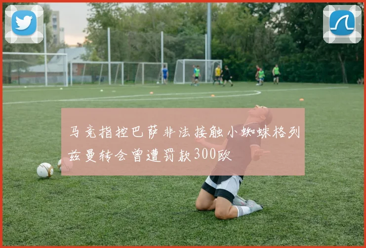 马竞指控巴萨非法接触小蜘蛛格列兹曼转会曾遭罚款300欧