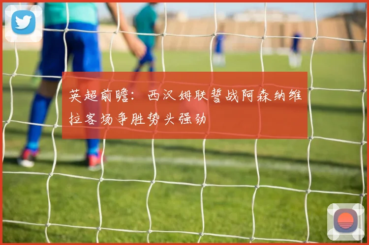 英超前瞻：西汉姆联誓战阿森纳维拉客场争胜势头强劲