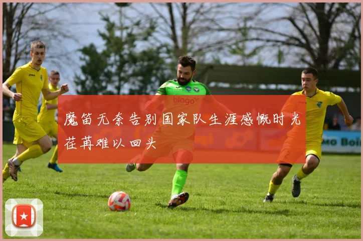 魔笛无奈告别国家队生涯感慨时光荏苒难以回头