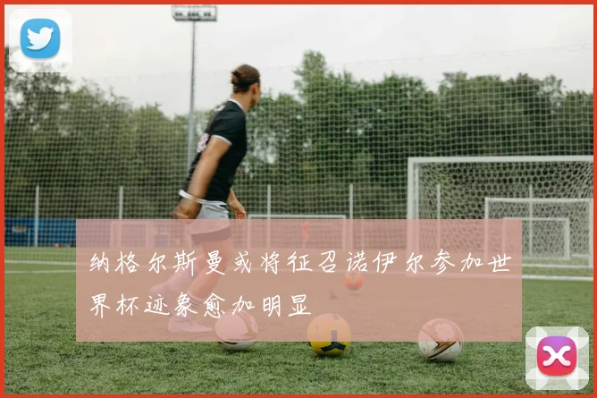 纳格尔斯曼或将征召诺伊尔参加世界杯迹象愈加明显