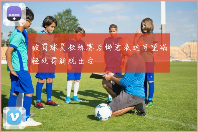 被罚球员教练赛后悔意表达可望减轻处罚新规出台