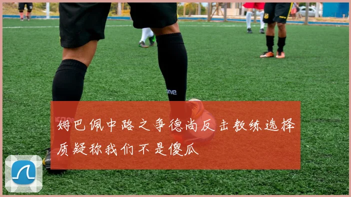 姆巴佩中路之争德尚反击教练选择质疑称我们不是傻瓜