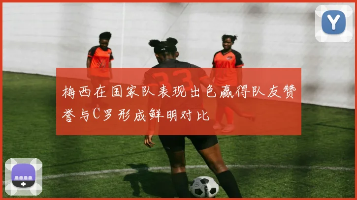 梅西在国家队表现出色赢得队友赞誉与C罗形成鲜明对比