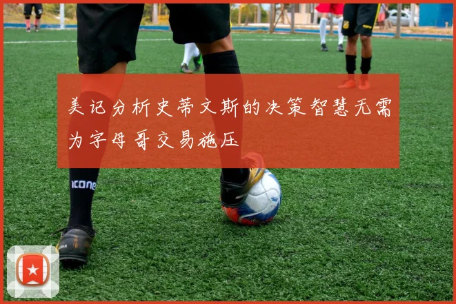 美记分析史蒂文斯的决策智慧无需为字母哥交易施压