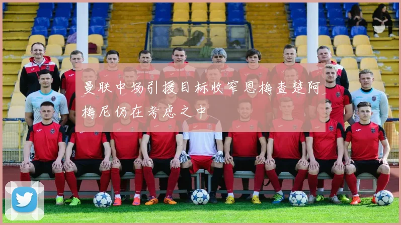 曼联中场引援目标收窄恩梅查楚阿梅尼仍在考虑之中