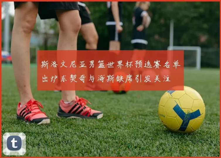 斯洛文尼亚男篮世界杯预选赛名单出炉东契奇与海斯缺席引发关注