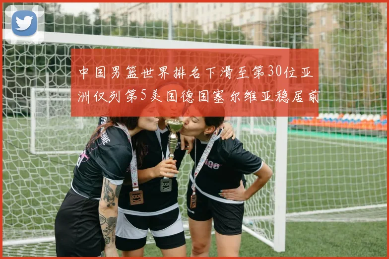 中国男篮世界排名下滑至第30位亚洲仅列第5美国德国塞尔维亚稳居前三