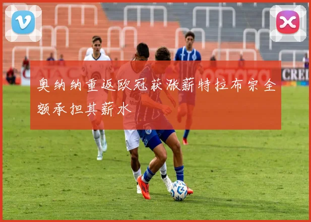 奥纳纳重返欧冠获涨薪特拉布宗全额承担其薪水