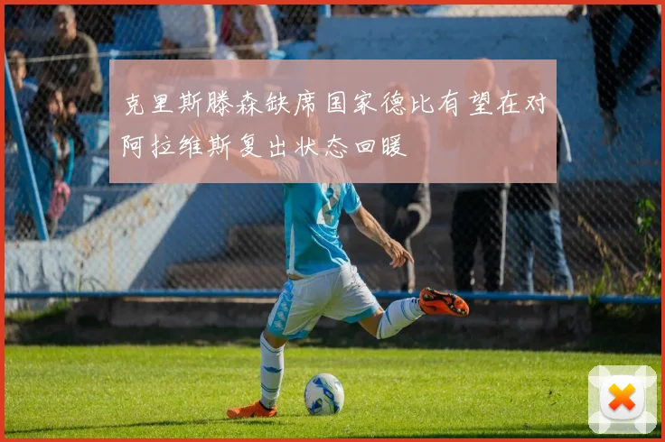 克里斯滕森缺席国家德比有望在对阿拉维斯复出状态回暖