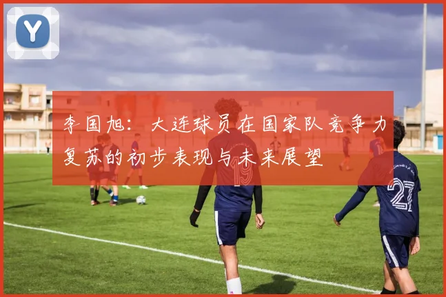 李国旭：大连球员在国家队竞争力复苏的初步表现与未来展望