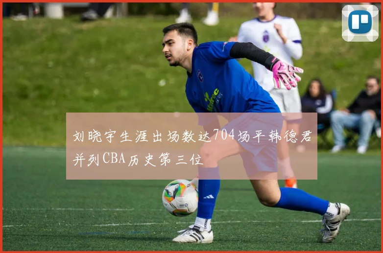 刘晓宇生涯出场数达704场平韩德君并列CBA历史第三位
