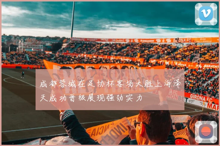 成都蓉城在足协杯客场大胜上海泽天成功晋级展现强劲实力