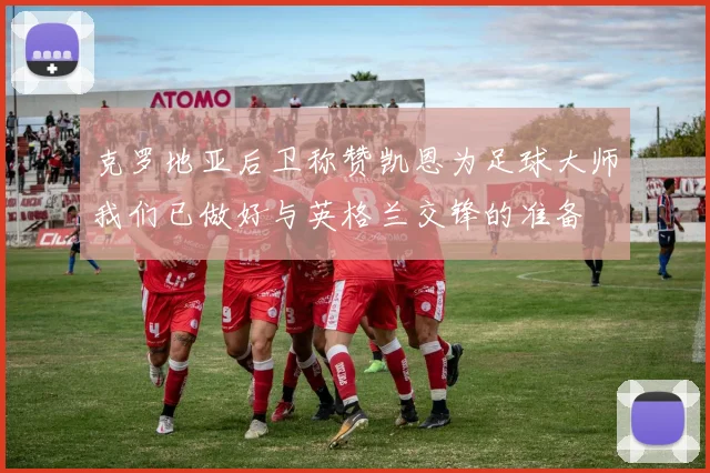 克罗地亚后卫称赞凯恩为足球大师我们已做好与英格兰交锋的准备
