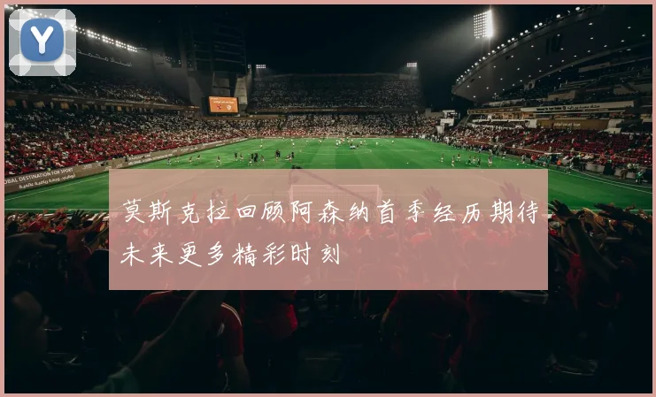 莫斯克拉回顾阿森纳首季经历期待未来更多精彩时刻