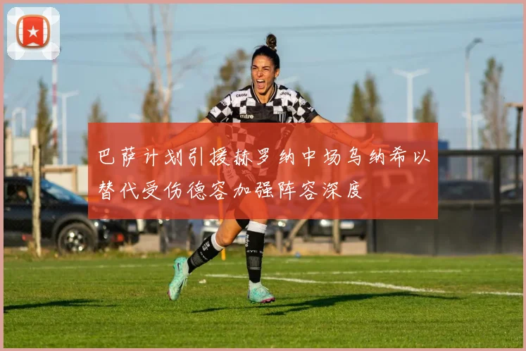 巴萨计划引援赫罗纳中场乌纳希以替代受伤德容加强阵容深度