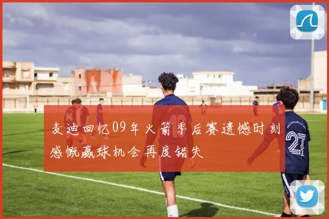 麦迪回忆09年火箭季后赛遗憾时刻感慨赢球机会再度错失
