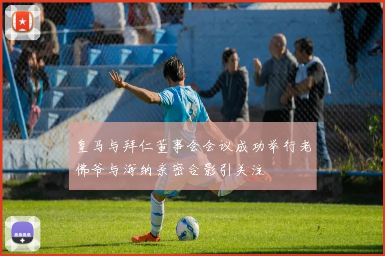 皇马与拜仁董事会会议成功举行老佛爷与海纳亲密合影引关注