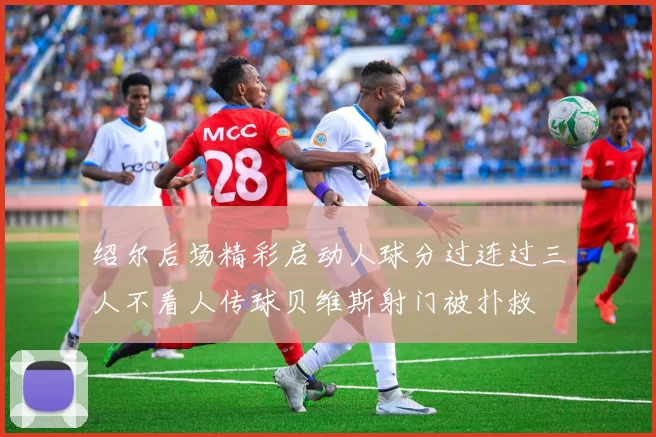 绍尔后场精彩启动人球分过连过三人不看人传球贝维斯射门被扑救