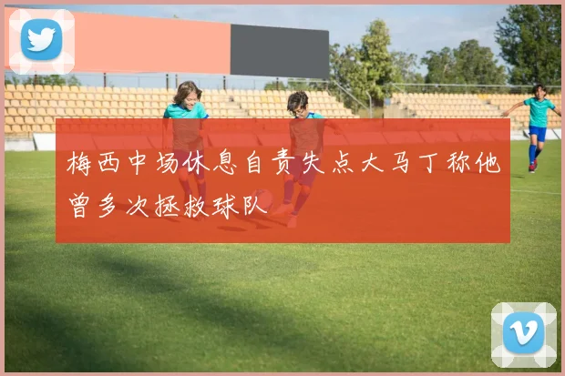 梅西中场休息自责失点大马丁称他曾多次拯救球队