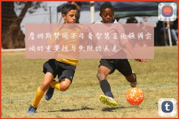詹姆斯赞同字母哥智慧言论强调尝试的重要性与失败的关系