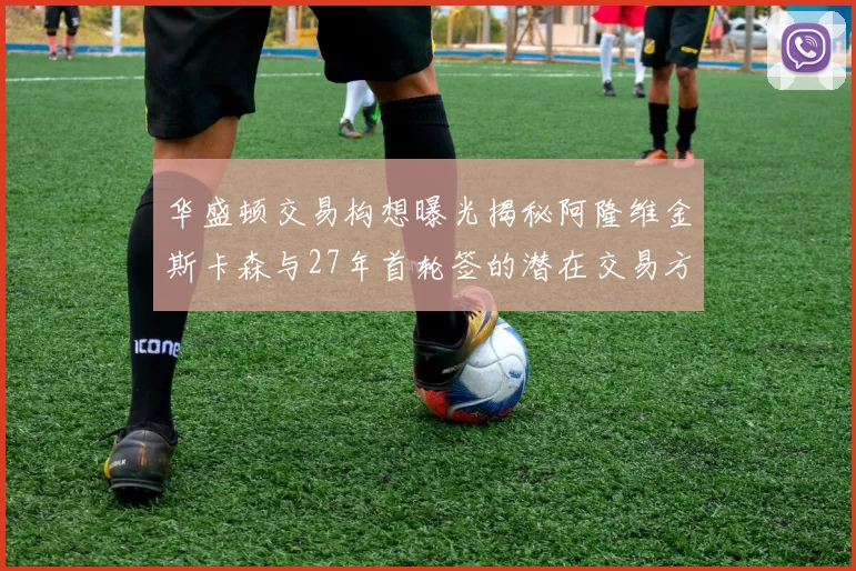 华盛顿交易构想曝光揭秘阿隆维金斯卡森与27年首轮签的潜在交易方案