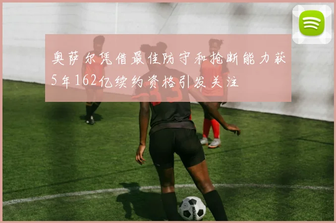 奥萨尔凭借最佳防守和抢断能力获5年162亿续约资格引发关注