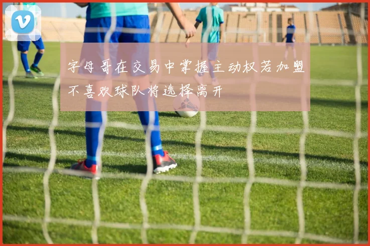字母哥在交易中掌握主动权若加盟不喜欢球队将选择离开